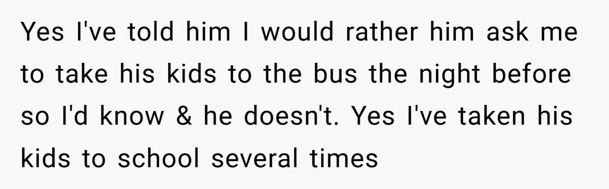 Yes I've told him I would rather him ask me to take his kids to the bus the night before so I'd know & he doesn't. Yes I've taken his...