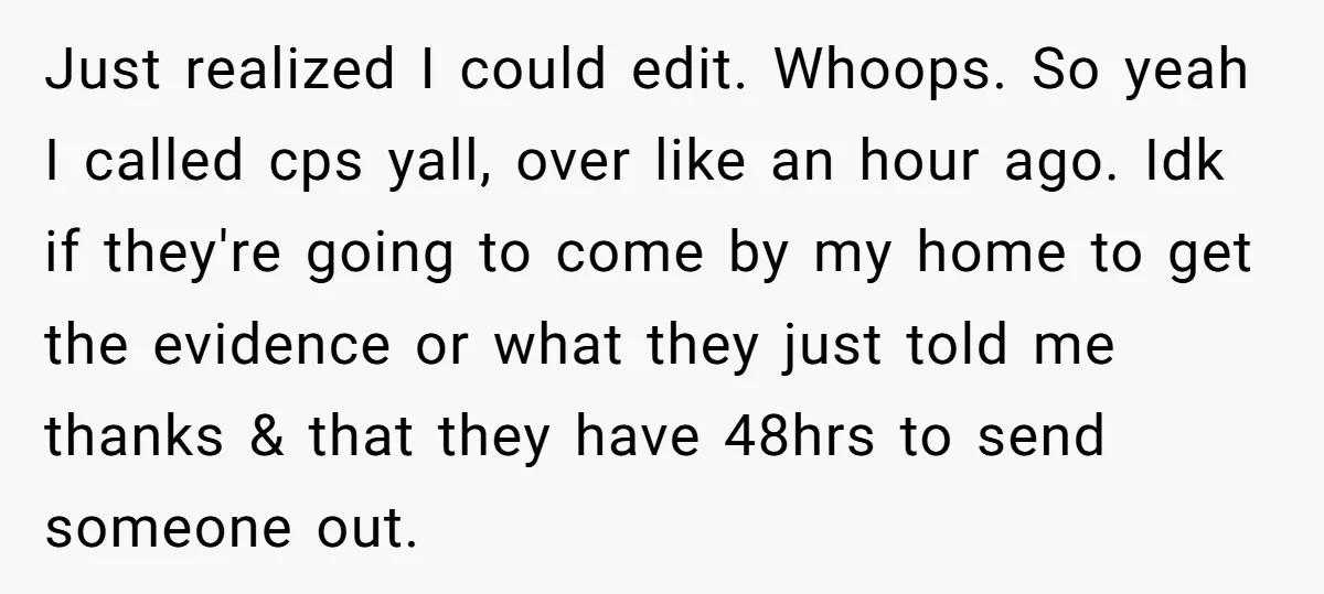 Just realized I could edit. Whoops. So yeah I called cps yall, over like an hour ago. Idk if they're going to come by my home to get the evidence...