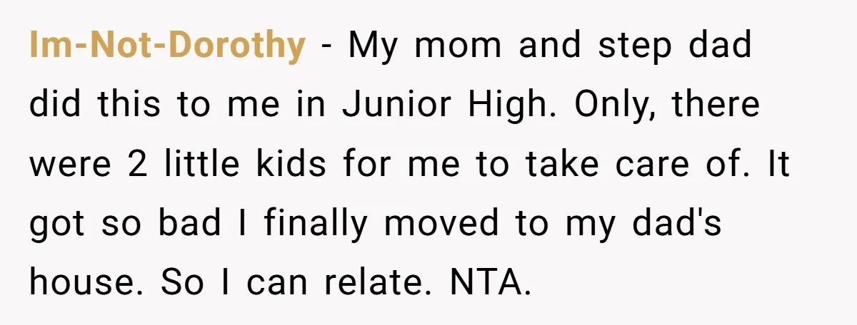 Im-Not-Dorothy − My mom and step dad did this to me in Junior High. Only, there were 2 little kids for me to take care of. It got so bad...