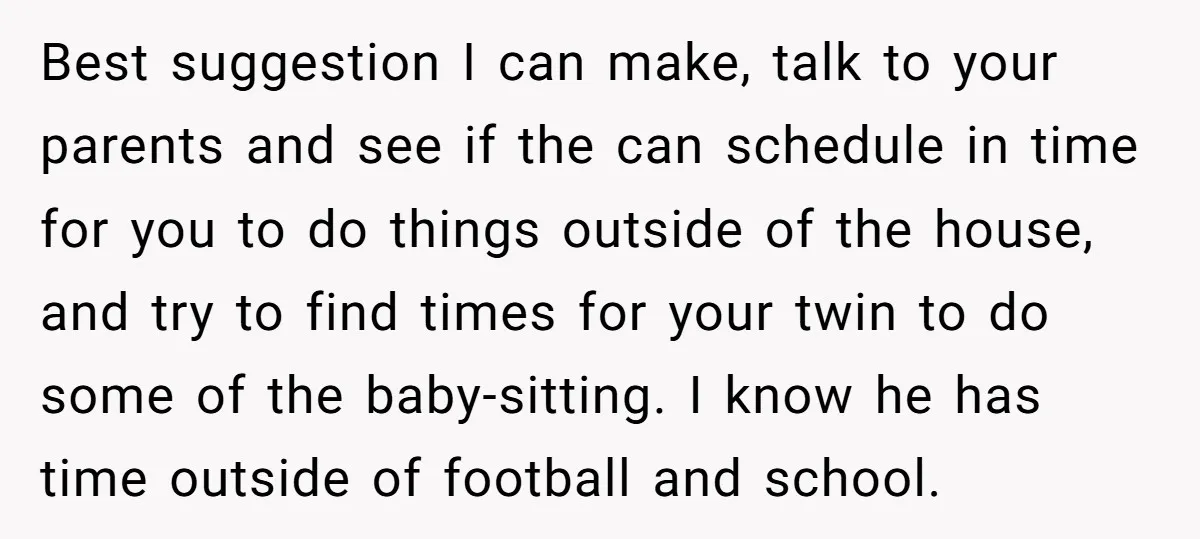 Best suggestion I can make, talk to your parents and see if the can schedule in time for you to do things outside of the house, and try to find...
