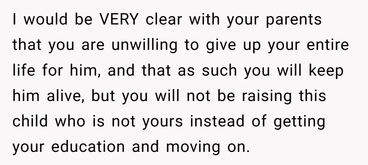I would be VERY clear with your parents that you are unwilling to give up your entire life for him, and that as such you will keep him alive, but...