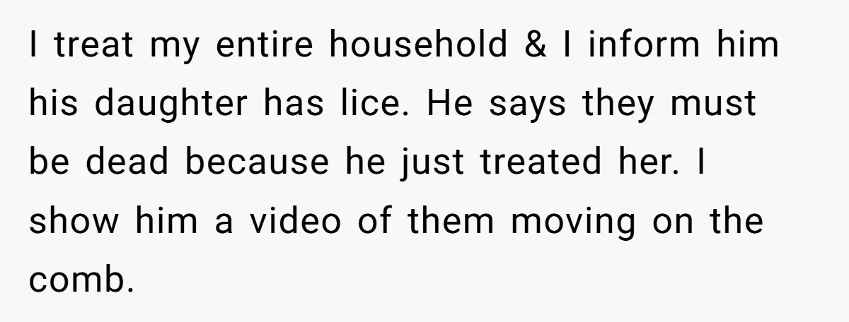 I treat my entire household & I inform him his daughter has lice. He says they must be dead because he just treated her. I show him a video of...