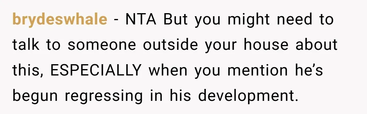 brydeswhale − NTA But you might need to talk to someone outside your house about this, ESPECIALLY when you mention he’s begun regressing in his development.