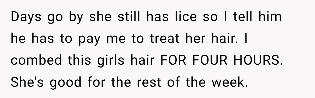 Days go by she still has lice so I tell him he has to pay me to treat her hair. I combed this girls hair FOR FOUR HOURS. She's good...