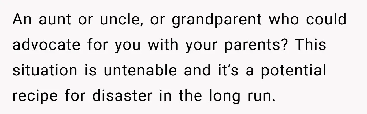 An aunt or uncle, or grandparent who could advocate for you with your parents? This situation is untenable and it’s a potential recipe for disaster in the long run.