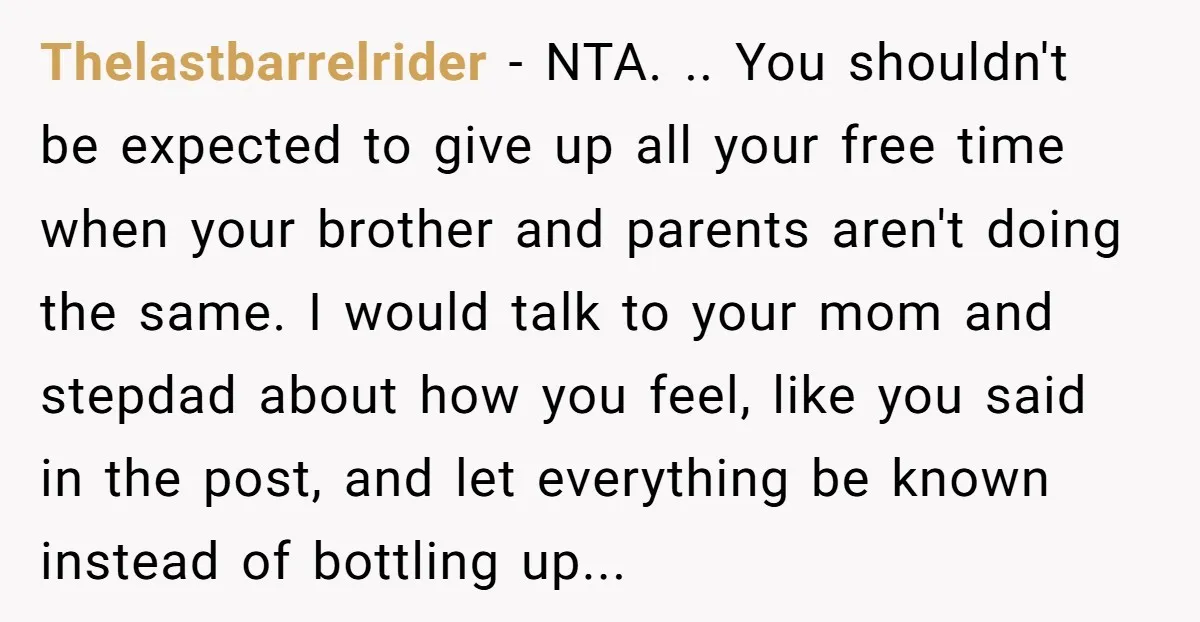 Thelastbarrelrider − NTA. .. You shouldn't be expected to give up all your free time when your brother and parents aren't doing the same. I would talk to your mom...