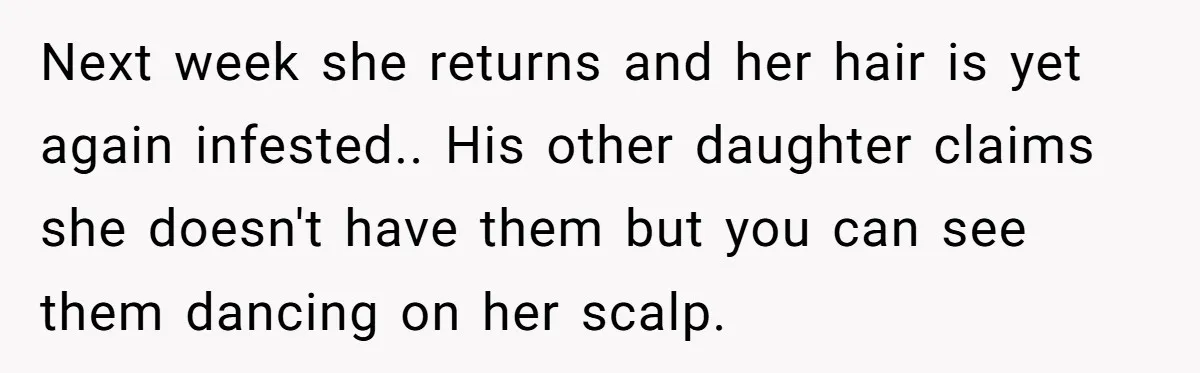 Next week she returns and her hair is yet again infested.. His other daughter claims she doesn't have them but you can see them dancing on her scalp.