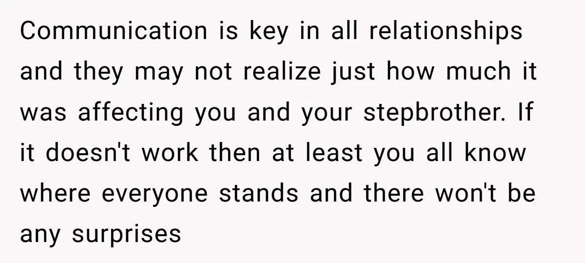 Communication is key in all relationships and they may not realize just how much it was affecting you and your stepbrother. If it doesn't work then at least you all...