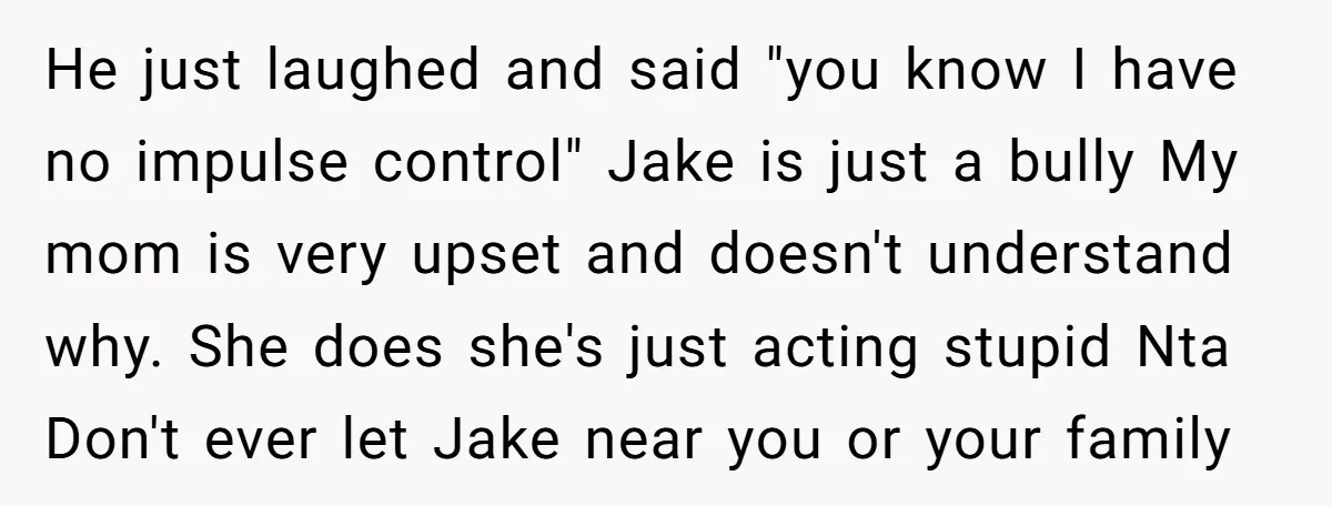 He just laughed and said "you know I have no impulse control" Jake is just a bully My mom is very upset and doesn't understand why. She does she's just...