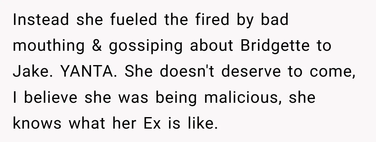 Instead she fueled the fired by bad mouthing & gossiping about Bridgette to Jake. YANTA. She doesn't deserve to come, I believe she was being malicious, she knows what her...