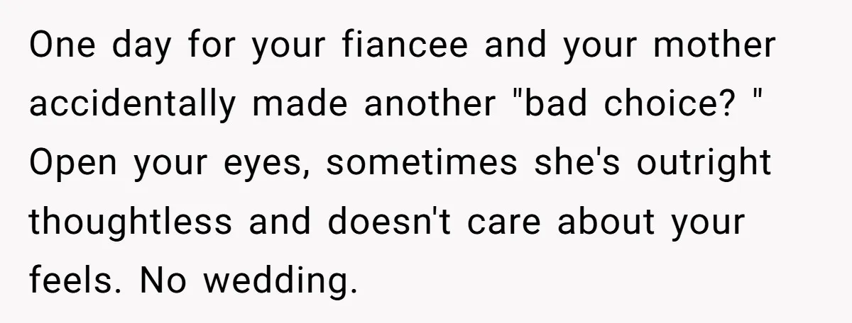 One day for your fiancee and your mother accidentally made another "bad choice? " Open your eyes, sometimes she's outright thoughtless and doesn't care about your feels. No wedding.