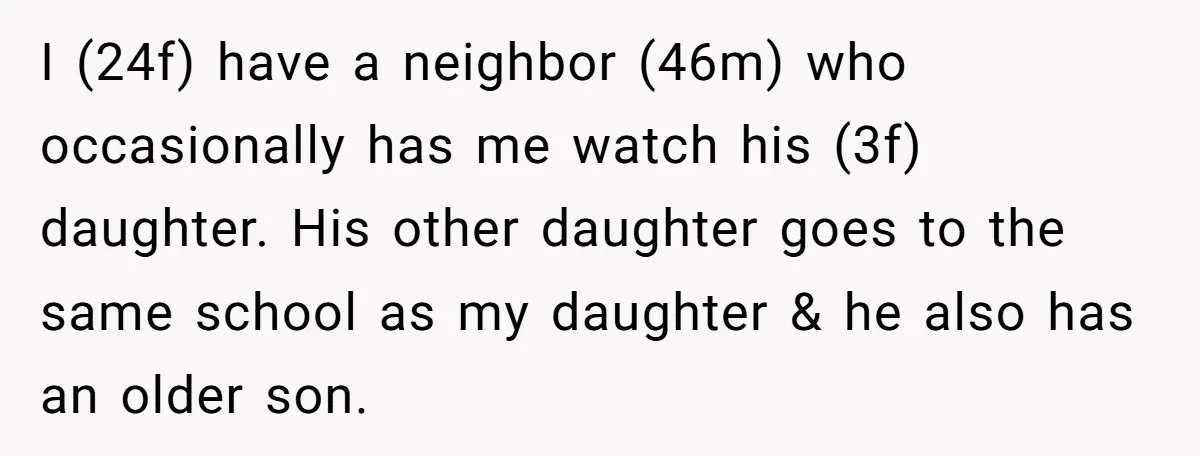 I (24f) have a neighbor (46m) who occasionally has me watch his (3f) daughter. His other daughter goes to the same school as my daughter & he also has an...
