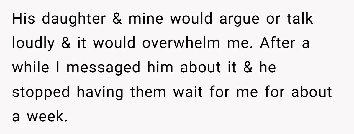 His daughter & mine would argue or talk loudly & it would overwhelm me. After a while I messaged him about it & he stopped having them wait for me...