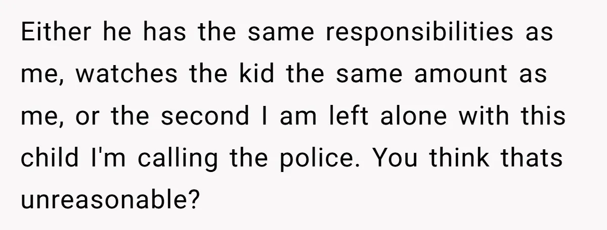 Either he has the same responsibilities as me, watches the kid the same amount as me, or the second I am left alone with this child I'm calling the police....