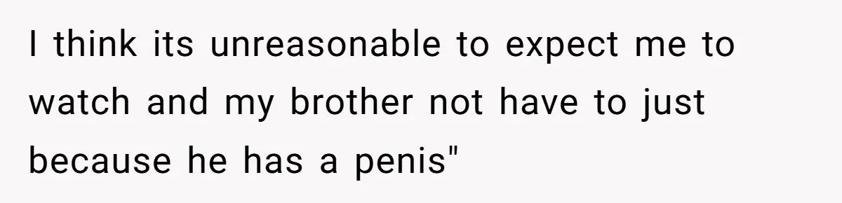 I think its unreasonable to expect me to watch and my brother not have to just because he has a penis"
