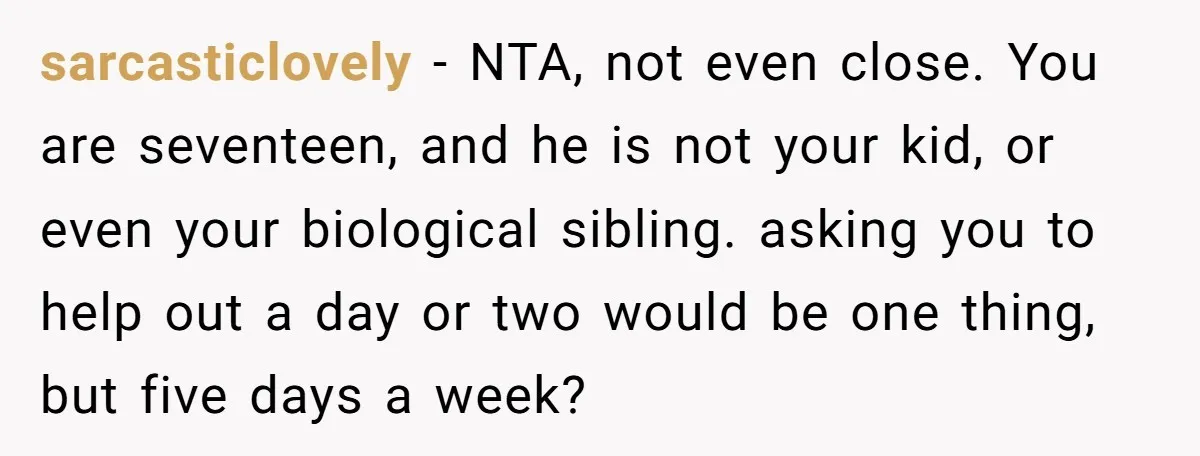 sarcasticlovely − NTA, not even close. You are seventeen, and he is not your kid, or even your biological sibling. asking you to help out a day or two would...