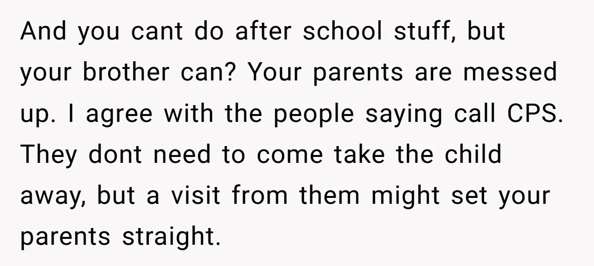 And you cant do after school stuff, but your brother can? Your parents are messed up. I agree with the people saying call CPS. They dont need to come take...