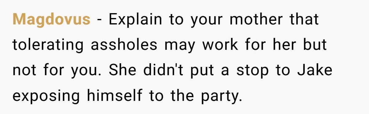 Magdovus − Explain to your mother that tolerating assholes may work for her but not for you. She didn't put a stop to Jake exposing himself to the party.