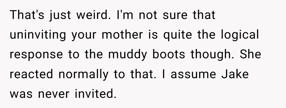 That's just weird. I'm not sure that uninviting your mother is quite the logical response to the muddy boots though. She reacted normally to that. I assume Jake was never...