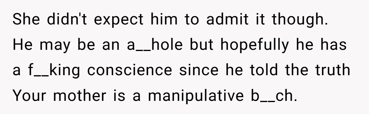 She didn't expect him to admit it though. He may be an a__hole but hopefully he has a f__king conscience since he told the truth Your mother is a manipulative...
