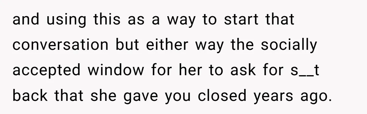 and using this as a way to start that conversation but either way the socially accepted window for her to ask for s__t back that she gave you closed years...