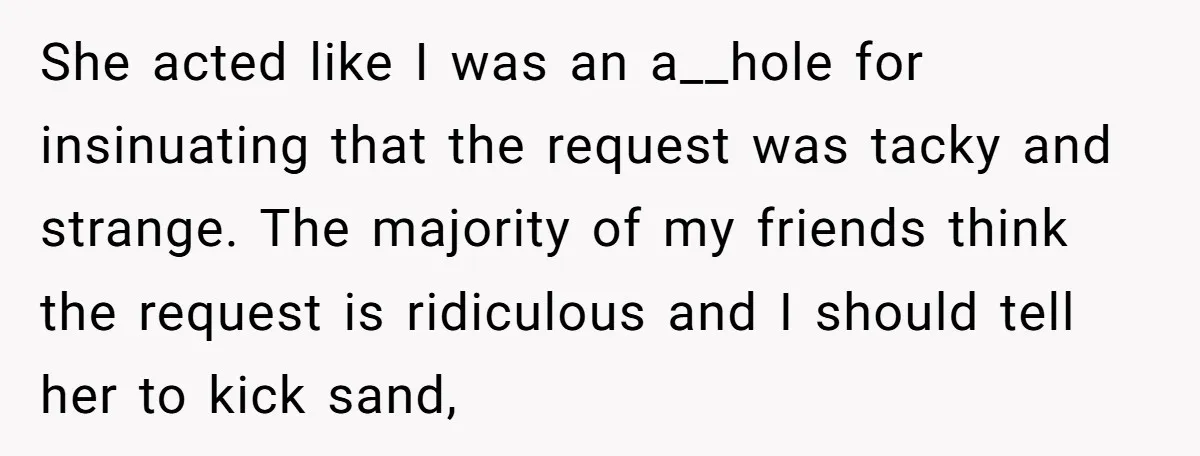 She acted like I was an a__hole for insinuating that the request was tacky and strange. The majority of my friends think the request is ridiculous and I should tell...
