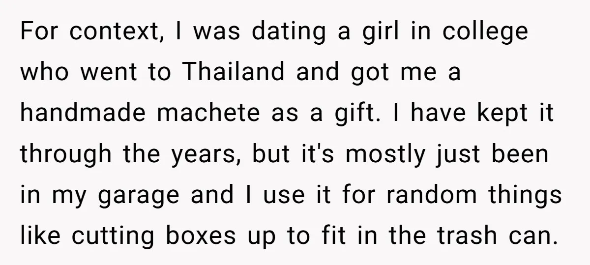 For context, I was dating a girl in college who went to Thailand and got me a handmade machete as a gift. I have kept it through the years, but...