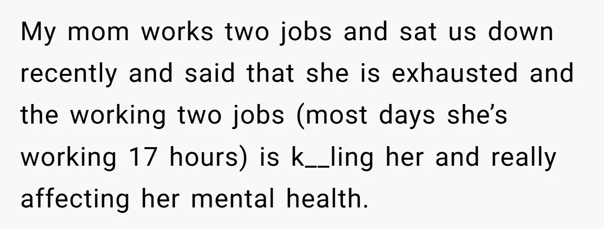 My mom works two jobs and sat us down recently and said that she is exhausted and the working two jobs (most days she’s working 17 hours) is k__ling her...