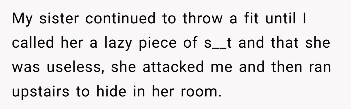 My sister continued to throw a fit until I called her a lazy piece of s__t and that she was useless, she attacked me and then ran upstairs to hide...