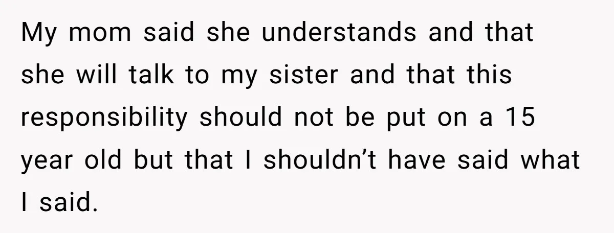 My mom said she understands and that she will talk to my sister and that this responsibility should not be put on a 15 year old but that I shouldn’t...