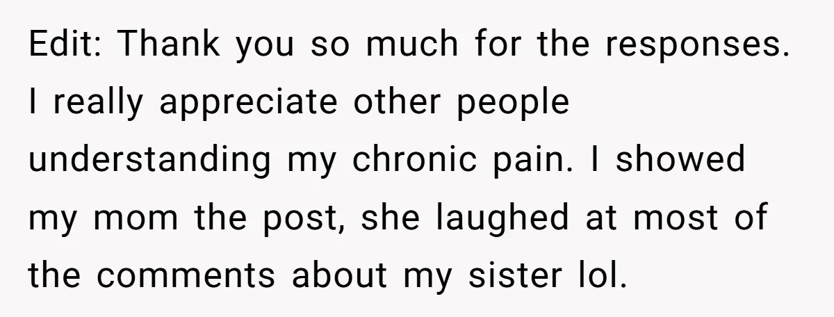 Edit: Thank you so much for the responses. I really appreciate other people understanding my chronic pain. I showed my mom the post, she laughed at most of the comments...