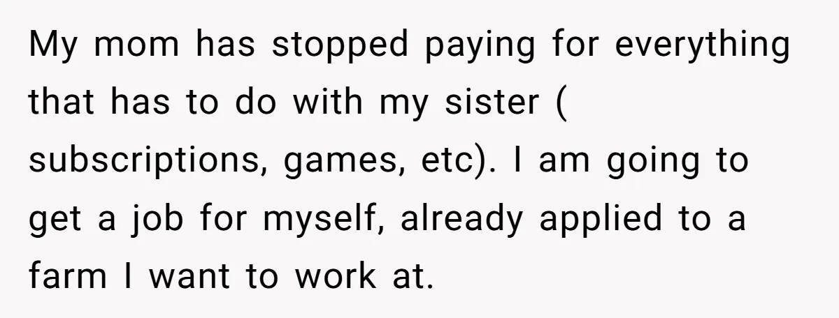 My mom has stopped paying for everything that has to do with my sister ( subscriptions, games, etc). I am going to get a job for myself, already applied to...