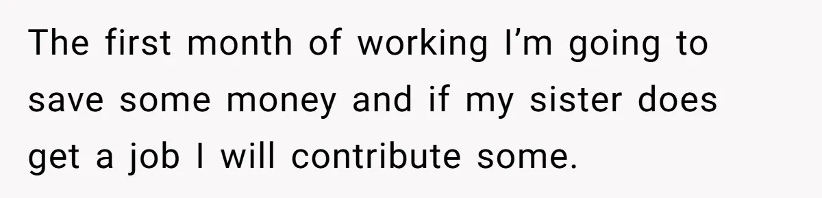 The first month of working I’m going to save some money and if my sister does get a job I will contribute some.