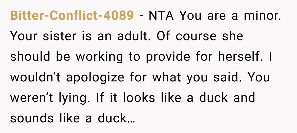 Bitter-Conflict-4089 − NTA You are a minor. Your sister is an adult. Of course she should be working to provide for herself. I wouldn’t apologize for what you said. You...