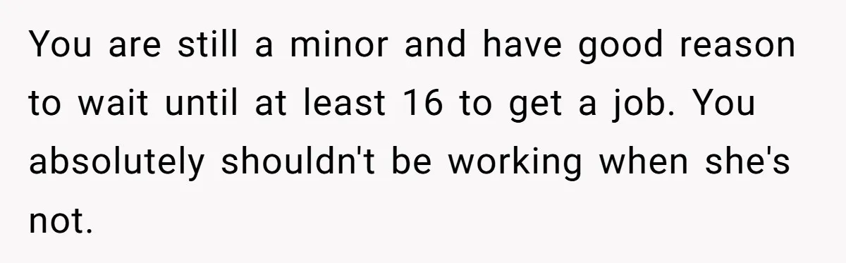 You are still a minor and have good reason to wait until at least 16 to get a job. You absolutely shouldn't be working when she's not.