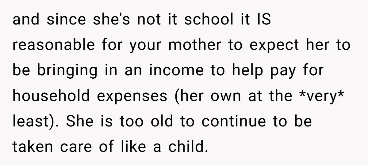 and since she's not it school it IS reasonable for your mother to expect her to be bringing in an income to help pay for household expenses (her own at...