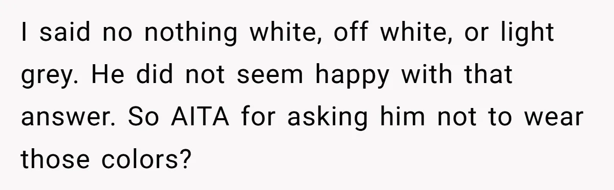 I said no nothing white, off white, or light grey. He did not seem happy with that answer. So AITA for asking him not to wear those colors?
