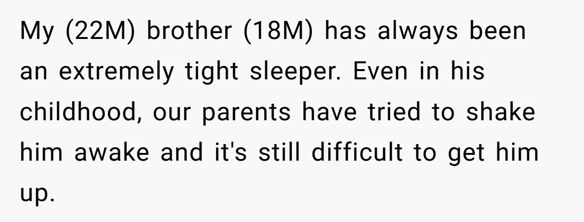 My (22M) brother (18M) has always been an extremely tight sleeper. Even in his childhood, our parents have tried to shake him awake and it's still difficult to get him...