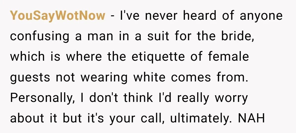 YouSayWotNow − I've never heard of anyone confusing a man in a suit for the bride, which is where the etiquette of female guests not wearing white comes from. Personally,...