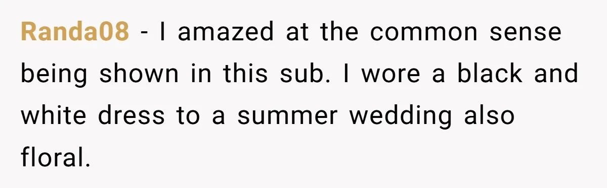 Randa08 − I amazed at the common sense being shown in this sub. I wore a black and white dress to a summer wedding also floral.