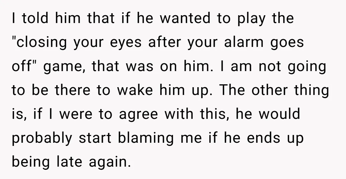 I told him that if he wanted to play the "closing your eyes after your alarm goes off" game, that was on him. I am not going to be there...