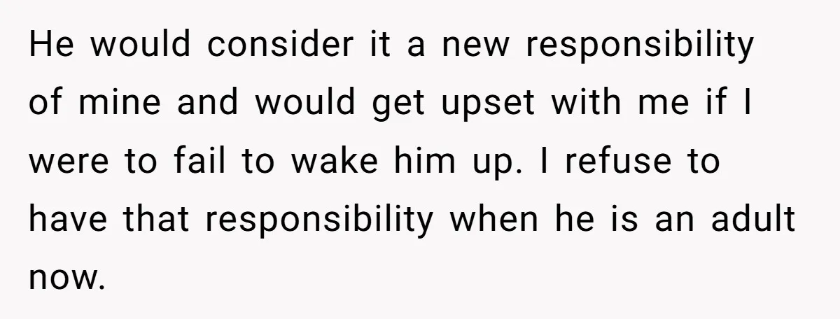 He would consider it a new responsibility of mine and would get upset with me if I were to fail to wake him up. I refuse to have that responsibility...