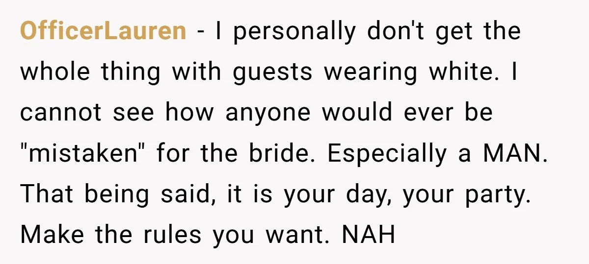OfficerLauren − I personally don't get the whole thing with guests wearing white. I cannot see how anyone would ever be "mistaken" for the bride. Especially a MAN. That being...