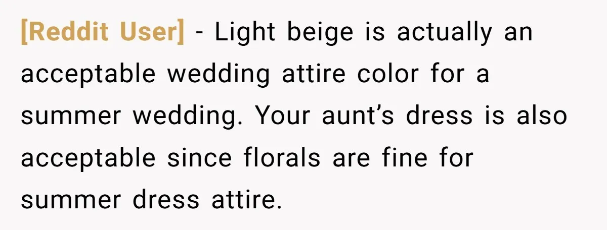 [Reddit User] − Light beige is actually an acceptable wedding attire color for a summer wedding. Your aunt’s dress is also acceptable since florals are fine for summer dress attire.