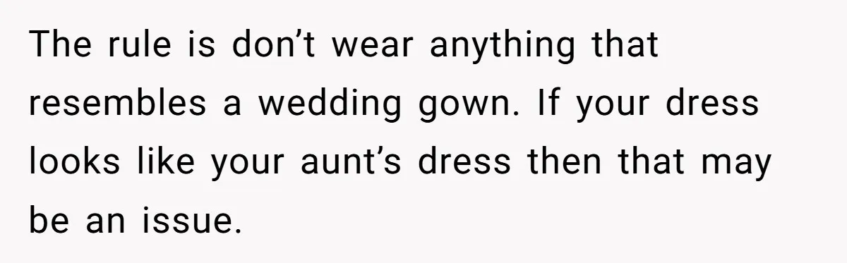 The rule is don’t wear anything that resembles a wedding gown. If your dress looks like your aunt’s dress then that may be an issue.