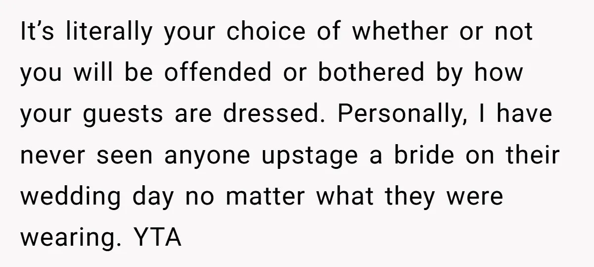 It’s literally your choice of whether or not you will be offended or bothered by how your guests are dressed. Personally, I have never seen anyone upstage a bride on...