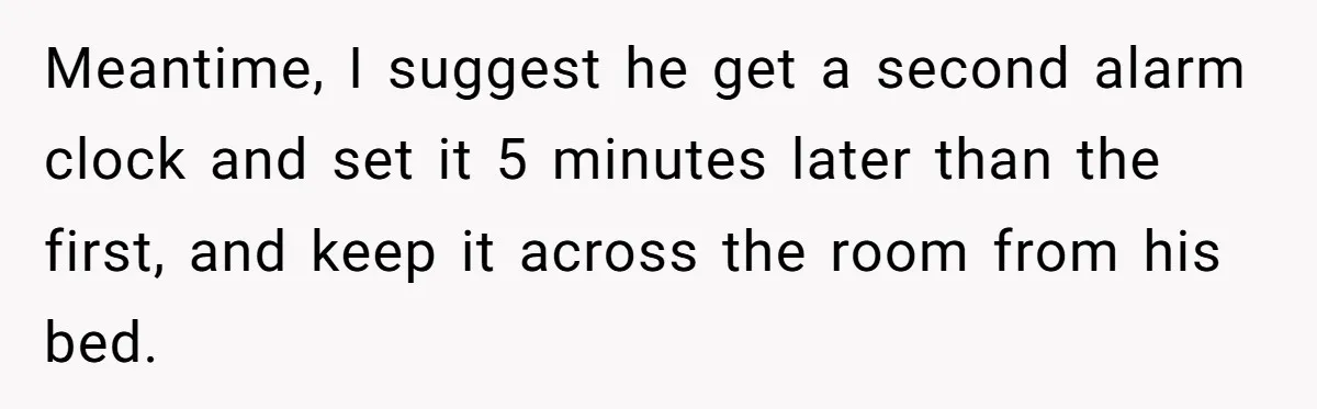 Meantime, I suggest he get a second alarm clock and set it 5 minutes later than the first, and keep it across the room from his bed.