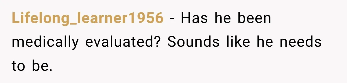 Lifelong_learner1956 − Has he been medically evaluated? Sounds like he needs to be.