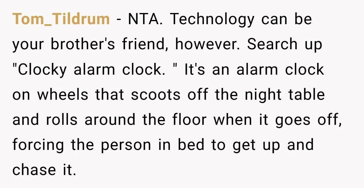 Tom_Tildrum − NTA. Technology can be your brother's friend, however. Search up "Clocky alarm clock. " It's an alarm clock on wheels that scoots off the night table and rolls...