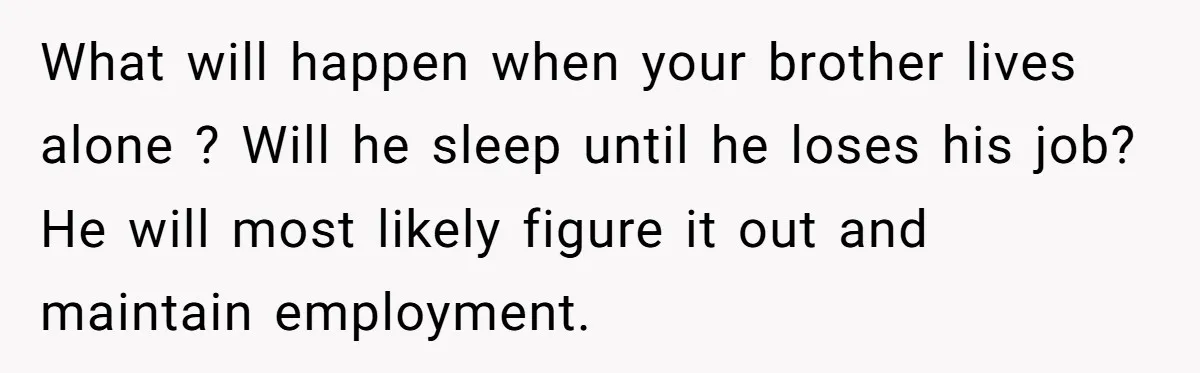 What will happen when your brother lives alone ? Will he sleep until he loses his job? He will most likely figure it out and maintain employment.